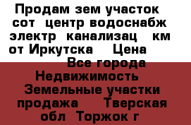 Продам зем.участок 12сот. центр.водоснабж. электр. канализац. 9км. от Иркутска  › Цена ­ 800 000 - Все города Недвижимость » Земельные участки продажа   . Тверская обл.,Торжок г.